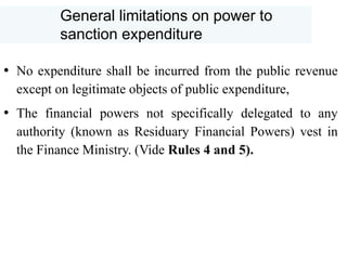 General limitations on power to
sanction expenditure
• No expenditure shall be incurred from the public revenue
except on legitimate objects of public expenditure,
• The financial powers not specifically delegated to any
authority (known as Residuary Financial Powers) vest in
the Finance Ministry. (Vide Rules 4 and 5).
 