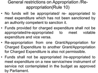 General restrictions on Appropriation /Re-
appropriation(Rule 10)
• No funds will be appropriated/ re- appropriated to
meet expenditure which has not been sanctioned by
an authority competent to sanction it.
• Funds provided for charged expenditure shall not be
appropriated/re-appropriated to meet votable
expenditure and vice versa.
• Re-appropriation from one Grant/Appropriation for
Charged Expenditure to another Grant/Appropriation
for Charged Expenditure is also not permissible.
• Funds shall not be appropriated /re-appropriated to
meet expenditure on a new service/new instrument of
service not contemplated in the budget as approved
by Parliament.
 
