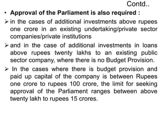 Contd..
• Approval of the Parliament is also required :
 in the cases of additional investments above rupees
one crore in an existing undertaking/private sector
companies/private institutions
 and in the case of additional investments in loans
above rupees twenty lakhs to an existing public
sector company, where there is no Budget Provision.
 In the cases where there is budget provision and
paid up capital of the company is between Rupees
one crore to rupees 100 crore, the limit for seeking
approval of the Parliament ranges between above
twenty lakh to rupees 15 crores.
 