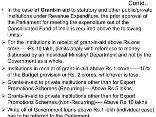 Contd..
• In the case of Grant-in aid to statutory and other public/private
institutions under Revenue Expenditure, the prior approval of
the Parliament for meeting the expenditure out of the
Consolidated Fund of India is required above the following
limits:-
 For the Institutions in receipt of grant-in-aid above Rs.one
crore-----Rs.10 lakh, (limits apply with reference to money
disbursed by an individual Ministry/ Department and not by the
Government as a whole.
 Institutions in receipt of grant-in-aid above Rs.1 crore------10%
of the Budget provision or Rs. 2 crores, whichever is less.
 Grants-in-aid to private institutions other than for Export
Promotions Schemes (Recurring)----Above Rs.5 lakhs
 Grants-in-aid to private institutions other than for Export
Promotions Schemes,(Non-Recurring)---- Above Rs.10 lakhs
 Write off of Government loans above Rs.1 lakh (individual case)
 