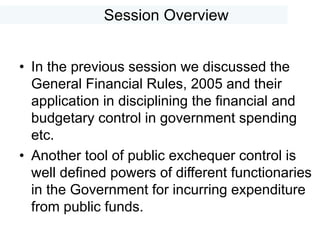 Session Overview
• In the previous session we discussed the
General Financial Rules, 2005 and their
application in disciplining the financial and
budgetary control in government spending
etc.
• Another tool of public exchequer control is
well defined powers of different functionaries
in the Government for incurring expenditure
from public funds.
 