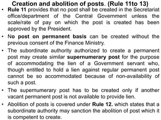 Creation and abolition of posts. (Rule 11to 13)
• Rule 11 provides that no post shall be created in the Secretariat
office/department of the Central Government unless the
scale/rate of pay on which the post is created has been
approved by the President.
• No post on permanent basis can be created without the
previous consent of the Finance Ministry.
• The subordinate authority authorized to create a permanent
post may create similar supernumerary post for the purpose
of accommodating the lien of a Government servant who,
though entitled to hold a lien against regular permanent post
cannot be so accommodated because of non-availability of
such a post.
• The supernumerary post has to be created only if another
vacant permanent post is not available to provide lien.
• Abolition of posts is covered under Rule 12. which states that a
subordinate authority may sanction the abolition of post which it
is competent to create.
 