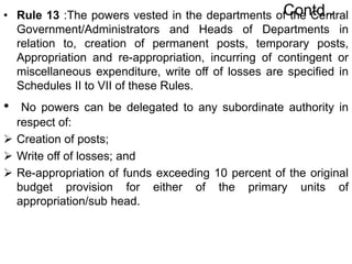 Contd..
• Rule 13 :The powers vested in the departments of the Central
Government/Administrators and Heads of Departments in
relation to, creation of permanent posts, temporary posts,
Appropriation and re-appropriation, incurring of contingent or
miscellaneous expenditure, write off of losses are specified in
Schedules II to VII of these Rules.
• No powers can be delegated to any subordinate authority in
respect of:
 Creation of posts;
 Write off of losses; and
 Re-appropriation of funds exceeding 10 percent of the original
budget provision for either of the primary units of
appropriation/sub head.
 