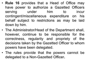 • Rule 16 provides that a Head of Office may
have power to authorize a Gazetted Officers
serving under him to incur
contingent/miscellaneous expenditure on his
behalf subject to restrictions as may be laid
down by him.
• The Administrator/Head of the Department shall,
however, continue to be responsible for the
correctness, regularity and propriety of the
decisions taken by the Gazetted Officer to whom
powers have been delegated.
• The rules provide that the powers cannot be
delegated to a Non-Gazetted Officer.
 