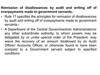 Remission of disallowances by audit and writing off of
overpayments made to government servants:
• Rule 17 specifies the principles for remission of disallowances
by audit and writing off of overpayments made to government
servants:-
• A Department of the Central Government/an Administrator/or
any other subordinate authority, to whom powers may be
delegated by or under special order of the President, may
waive the recovery of an amount disallowed by an Audit
Officer/ Accounts Officer, or otherwise found to have been
overpaid to a Government servant subject to specified
conditions
 