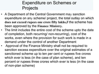 Expenditure on Schemes or
Projects
• A Department of the Central Government may sanction
expenditure on any scheme/ project, the total outlay on which
does not exceed rupees one crore fifty lakhs,if the scheme has
been approved by the Finance Ministry.
• The limit includes the entire cost of the scheme upto the date
of completion, both recurring/ non-recurring), cost of the
works, even where the provision for such work is made in a
demand under the control of another Department
• Approval of the Finance Ministry shall not be required to
sanction excess expenditure over the original estimates of a
sanctioned scheme up to ten per cent or rupees five crores
which ever is less (in the case of plan scheme), and ten
percent or rupees three crores which ever is less (in the case
of non-plan scheme)
 