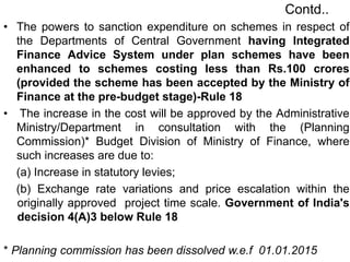 Contd..
• The powers to sanction expenditure on schemes in respect of
the Departments of Central Government having Integrated
Finance Advice System under plan schemes have been
enhanced to schemes costing less than Rs.100 crores
(provided the scheme has been accepted by the Ministry of
Finance at the pre-budget stage)-Rule 18
• The increase in the cost will be approved by the Administrative
Ministry/Department in consultation with the (Planning
Commission)* Budget Division of Ministry of Finance, where
such increases are due to:
(a) Increase in statutory levies;
(b) Exchange rate variations and price escalation within the
originally approved project time scale. Government of India's
decision 4(A)3 below Rule 18
* Planning commission has been dissolved w.e.f 01.01.2015
 