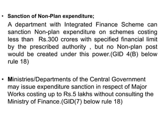 • Sanction of Non-Plan expenditure;
A department with Integrated Finance Scheme can
sanction Non-plan expenditure on schemes costing
less than Rs.300 crores with specified financial limit
by the prescribed authority , but no Non-plan post
would be created under this power.(GID 4(B) below
rule 18)
• Ministries/Departments of the Central Government
may issue expenditure sanction in respect of Major
Works costing up to Rs.5 lakhs without consulting the
Ministry of Finance.(GID(7) below rule 18)
 