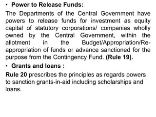 • Power to Release Funds:
The Departments of the Central Government have
powers to release funds for investment as equity
capital of statutory corporations/ companies wholly
owned by the Central Government, within the
allotment in the Budget/Appropriation/Re-
appropriation of funds or advance sanctioned for the
purpose from the Contingency Fund. (Rule 19).
• Grants and loans :
Rule 20 prescribes the principles as regards powers
to sanction grants-in-aid including scholarships and
loans.
 