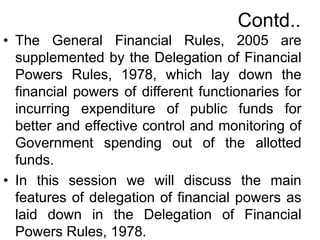 Contd..
• The General Financial Rules, 2005 are
supplemented by the Delegation of Financial
Powers Rules, 1978, which lay down the
financial powers of different functionaries for
incurring expenditure of public funds for
better and effective control and monitoring of
Government spending out of the allotted
funds.
• In this session we will discuss the main
features of delegation of financial powers as
laid down in the Delegation of Financial
Powers Rules, 1978.
 