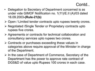 Contd..
• Delegation to Secretary of Department concerned is as
under vide GIMOF Notification no. 1(11)/E.II (A)/03 dated
16.09.2003-(Rule-21(b)
 Open / Limited tender contracts upto rupees twenty crores.
 Negotiated /Single Tender or Proprietary contracts upto
rupees five crores.
 Agreements or contracts for technical collaboration and
consultancy services upto rupees two crores.
 Contracts or purchases exceeding these values in
categories above require approval of the Minister in charge
of the Department.
 In the case of Department of Commerce, Secretary of the
Department has the power to approve rate contract of
DGS&D of value upto Rupees 100 crores in each case.
 