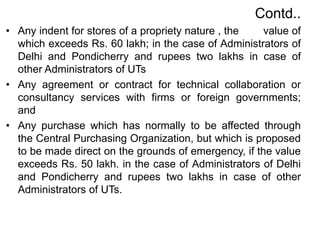 Contd..
• Any indent for stores of a propriety nature , the value of
which exceeds Rs. 60 lakh; in the case of Administrators of
Delhi and Pondicherry and rupees two lakhs in case of
other Administrators of UTs
• Any agreement or contract for technical collaboration or
consultancy services with firms or foreign governments;
and
• Any purchase which has normally to be affected through
the Central Purchasing Organization, but which is proposed
to be made direct on the grounds of emergency, if the value
exceeds Rs. 50 lakh. in the case of Administrators of Delhi
and Pondicherry and rupees two lakhs in case of other
Administrators of UTs.
 