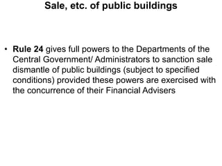 Sale, etc. of public buildings
• Rule 24 gives full powers to the Departments of the
Central Government/ Administrators to sanction sale
dismantle of public buildings (subject to specified
conditions) provided these powers are exercised with
the concurrence of their Financial Advisers
 
