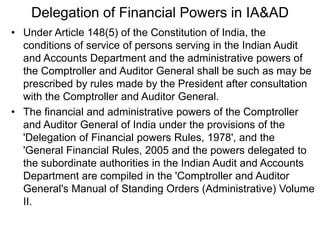 Delegation of Financial Powers in IA&AD
• Under Article 148(5) of the Constitution of India, the
conditions of service of persons serving in the Indian Audit
and Accounts Department and the administrative powers of
the Comptroller and Auditor General shall be such as may be
prescribed by rules made by the President after consultation
with the Comptroller and Auditor General.
• The financial and administrative powers of the Comptroller
and Auditor General of India under the provisions of the
'Delegation of Financial powers Rules, 1978', and the
'General Financial Rules, 2005 and the powers delegated to
the subordinate authorities in the Indian Audit and Accounts
Department are compiled in the 'Comptroller and Auditor
General's Manual of Standing Orders (Administrative) Volume
II.
 