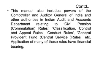 Contd..
• This manual also includes powers of the
Comptroller and Auditor General of India and
other authorities in Indian Audit and Accounts
Department relating to 'Civil Pension
(Commutation) Rules', 'Classification, Control
and Appeal Rules', 'Conduct Rules', 'General
Provident Fund (Central Service )Rules', etc.
Application of many of these rules have financial
bearing.
 