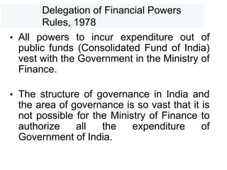 Delegation of Financial Powers
Rules, 1978
• All powers to incur expenditure out of
public funds (Consolidated Fund of India)
vest with the Government in the Ministry of
Finance.
• The structure of governance in India and
the area of governance is so vast that it is
not possible for the Ministry of Finance to
authorize all the expenditure of
Government of India.
 