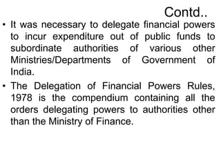 Contd..
• It was necessary to delegate financial powers
to incur expenditure out of public funds to
subordinate authorities of various other
Ministries/Departments of Government of
India.
• The Delegation of Financial Powers Rules,
1978 is the compendium containing all the
orders delegating powers to authorities other
than the Ministry of Finance.
 
