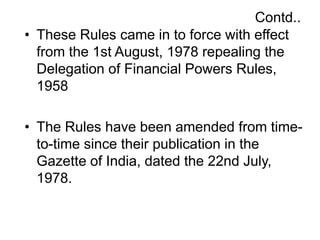 Contd..
• These Rules came in to force with effect
from the 1st August, 1978 repealing the
Delegation of Financial Powers Rules,
1958
• The Rules have been amended from time-
to-time since their publication in the
Gazette of India, dated the 22nd July,
1978.
 
