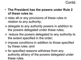 Contd.
• The President has the powers under Rule 2
of these rules to:
 relax all or any provisions of these rules in
relation to any authority;
 delegate to any authority powers in addition to
the powers delegated under these rules;
 reduce the powers delegated to any authority to
the extent specified in the order;
 impose conditions in addition to those specified
by these rules ;and
 for specified reasons withdraw from any
authority all/any of the powers delegated under
these rules.
 