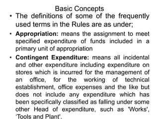 Basic Concepts
• The definitions of some of the frequently
used terms in the Rules are as under;
• Appropriation: means the assignment to meet
specified expenditure of funds included in a
primary unit of appropriation
• Contingent Expenditure: means all incidental
and other expenditure including expenditure on
stores which is incurred for the management of
an office, for the working of technical
establishment, office expenses and the like but
does not include any expenditure which has
been specifically classified as falling under some
other Head of expenditure, such as 'Works',
‘Tools and Plant'.
 