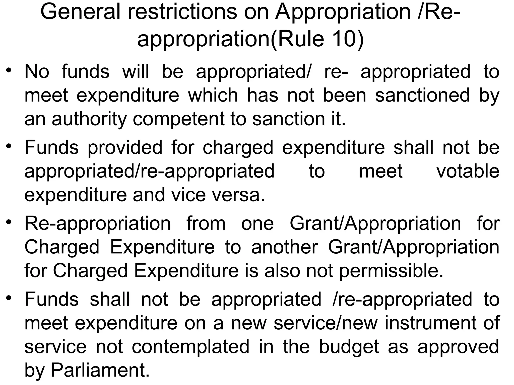 General restrictions on Appropriation /Re-
appropriation(Rule 10)
• No funds will be appropriated/ re- appropriated to
meet expenditure which has not been sanctioned by
an authority competent to sanction it.
• Funds provided for charged expenditure shall not be
appropriated/re-appropriated to meet votable
expenditure and vice versa.
• Re-appropriation from one Grant/Appropriation for
Charged Expenditure to another Grant/Appropriation
for Charged Expenditure is also not permissible.
• Funds shall not be appropriated /re-appropriated to
meet expenditure on a new service/new instrument of
service not contemplated in the budget as approved
by Parliament.
 