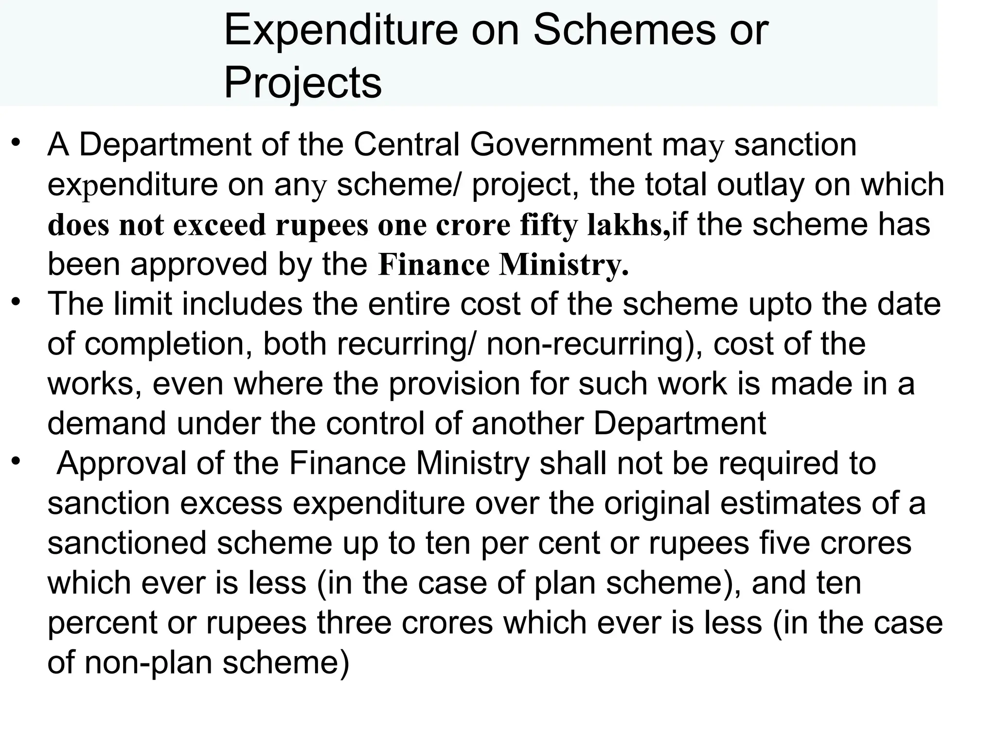 Expenditure on Schemes or
Projects
• A Department of the Central Government may sanction
expenditure on any scheme/ project, the total outlay on which
does not exceed rupees one crore fifty lakhs,if the scheme has
been approved by the Finance Ministry.
• The limit includes the entire cost of the scheme upto the date
of completion, both recurring/ non-recurring), cost of the
works, even where the provision for such work is made in a
demand under the control of another Department
• Approval of the Finance Ministry shall not be required to
sanction excess expenditure over the original estimates of a
sanctioned scheme up to ten per cent or rupees five crores
which ever is less (in the case of plan scheme), and ten
percent or rupees three crores which ever is less (in the case
of non-plan scheme)
 