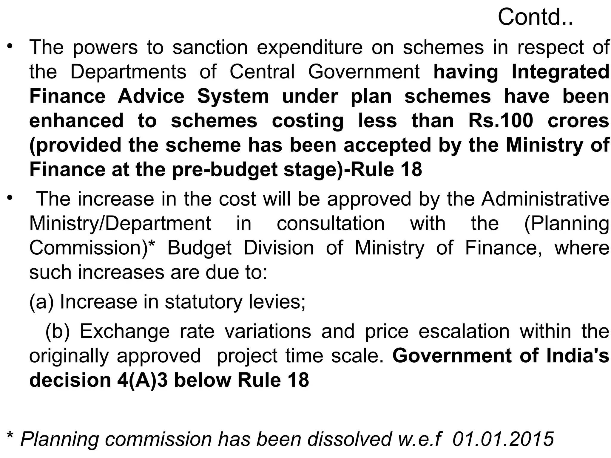Contd..
• The powers to sanction expenditure on schemes in respect of
the Departments of Central Government having Integrated
Finance Advice System under plan schemes have been
enhanced to schemes costing less than Rs.100 crores
(provided the scheme has been accepted by the Ministry of
Finance at the pre-budget stage)-Rule 18
• The increase in the cost will be approved by the Administrative
Ministry/Department in consultation with the (Planning
Commission)* Budget Division of Ministry of Finance, where
such increases are due to:
(a) Increase in statutory levies;
(b) Exchange rate variations and price escalation within the
originally approved project time scale. Government of India's
decision 4(A)3 below Rule 18
* Planning commission has been dissolved w.e.f 01.01.2015
 