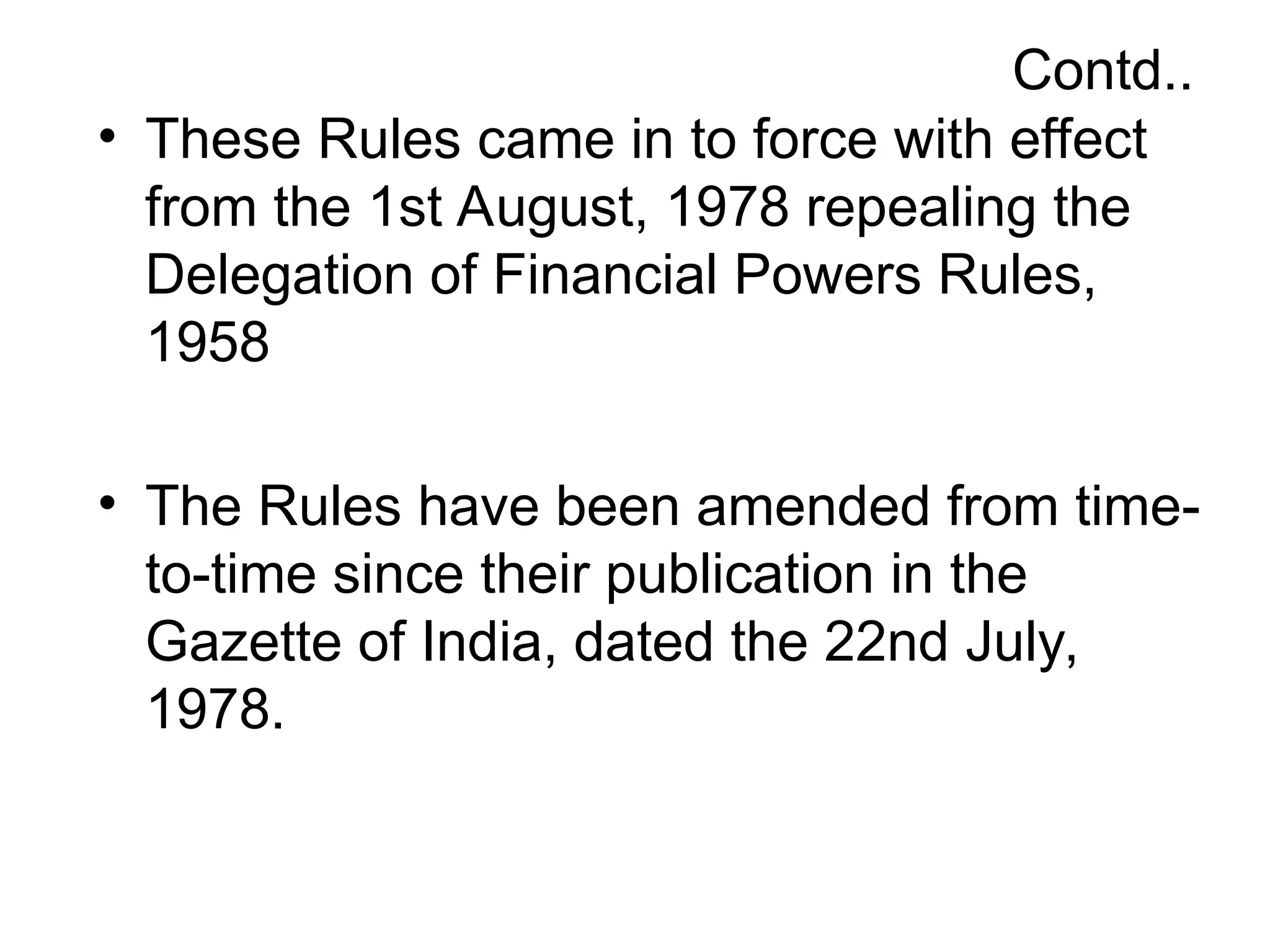 Contd..
• These Rules came in to force with effect
from the 1st August, 1978 repealing the
Delegation of Financial Powers Rules,
1958
• The Rules have been amended from time-
to-time since their publication in the
Gazette of India, dated the 22nd July,
1978.
 