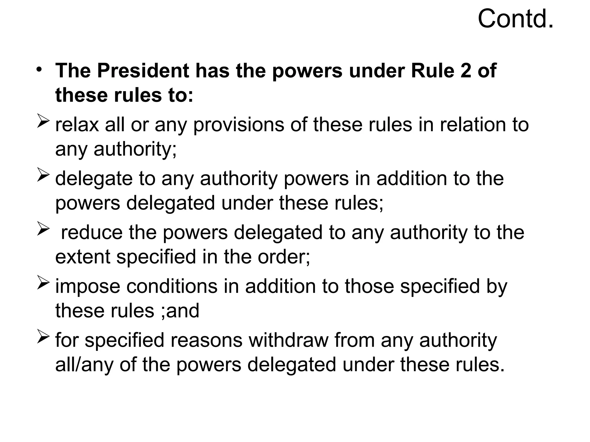 Contd.
• The President has the powers under Rule 2 of
these rules to:
 relax all or any provisions of these rules in relation to
any authority;
 delegate to any authority powers in addition to the
powers delegated under these rules;
 reduce the powers delegated to any authority to the
extent specified in the order;
 impose conditions in addition to those specified by
these rules ;and
 for specified reasons withdraw from any authority
all/any of the powers delegated under these rules.
 