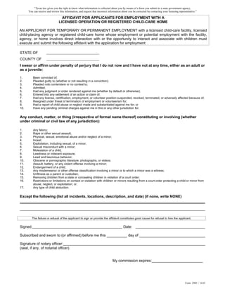 “Texas law gives you the right to know what information is collected about you by means of a form you submit to a state government agency.
      You can receive and review this information, and request that incorrect information about you be corrected by contacting your licensing representative.”

                                   AFFIDAVIT FOR APPLICANTS FOR EMPLOYMENT WITH A
                                 LICENSED OPERATION OR REGISTERED CHILD-CARE HOME

AN APPLICANT FOR TEMPORARY OR PERMANENT EMPLOYMENT with a licensed child-care facility, licensed
child-placing agency or registered child-care home whose employment or potential employment with the facility,
agency, or home involves direct interaction with or the opportunity to interact and associate with children must
execute and submit the following affidavit with the application for employment:

STATE OF
COUNTY OF
I swear or affirm under penalty of perjury that I do not now and I have not at any time, either as an adult or
as a juvenile:

1.        Been convicted of;
2.        Pleaded guilty to (whether or not resulting in a conviction);
3.        Pleaded nolo contendere or no contest to;
4.        Admitted;
5.        Had any judgment or order rendered against me (whether by default or otherwise);
6.        Entered into any settlement of an action or claim of;
7.        Had any license, certification, employment, or volunteer position suspended, revoked, terminated, or adversely affected because of;
8.        Resigned under threat of termination of employment or volunteerism for;
9.        Had a report of child abuse or neglect made and substantiated against me for; or
10.       Have any pending criminal charges against me in this or any other jurisdiction for;


Any conduct, matter, or thing (irrespective of formal name thereof) constituting or involving (whether
under criminal or civil law of any jurisdiction):

1.        Any felony;
2.        Rape or other sexual assault;
3.        Physical, sexual, emotional abuse and/or neglect of a minor;
4.        Incest;
5.        Exploitation, including sexual, of a minor;
6.        Sexual misconduct with a minor;
7.        Molestation of a child;
8.        Lewdness or indecent exposure;
9.        Lewd and lascivious behavior;
10.       Obscene or pornographic literature, photographs, or videos;
11.       Assault, battery, or any violent offense involving a minor;
12.       Endangerment of a child;
13.       Any misdemeanor or other offense classification involving a minor or to which a minor was a witness;
14.       Unfitness as a parent or custodian;
15.       Removing children from a state or concealing children in violation of a court order;
16.       Restrictions or limitations on contact or visitation with children or minors resulting from a court order protecting a child or minor from
          abuse, neglect, or exploitation; or,
17.       Any type of child abduction.


Except the following (list all incidents, locations, description, and date) (if none, write NONE)
____________________________________________________________________________


         The failure or refusal of the applicant to sign or provide the affidavit constitutes good cause for refusal to hire the applicant.

Signed:____________________________________________ Date: __________________________________

Subscribed and sworn to (or affirmed) before me this __________ day of _________________________________

Signature of notary officer:______________________________________________________________________
(seal, if any, of notarial officer)


                                                                                 My commission expires:_________________________




                                                                                                                                                   Form 2985 / 6-03
 