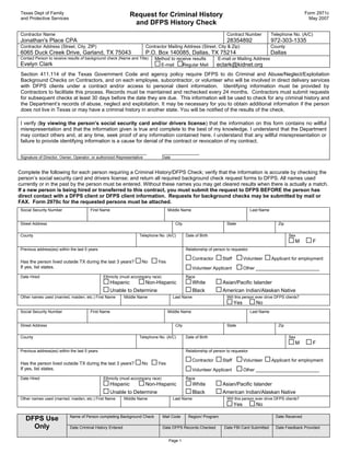 Texas Dept of Family                                          Request for Criminal History                                                                          Form 2971c
 and Protective Services                                                                                                                                               May 2007
                                                                and DFPS History Check
 Contractor Name                                                                                                        Contract Number            Telephone No. (A/C)
 Jonathan's Place CPA                                                                                                   28354892                   972-303-1335
 Contractor Address (Street, City, ZIP)                                 Contractor Mailing Address (Street, City & Zip)                            County
 6065 Duck Creek Drive, Garland, TX 75043                               P.O. Box 140085, Dallas, TX 75214                                          Dallas
 Contact Person to receive results of background check (Name and Title)      Method to receive results             E-mail or Mailing Address
 Evelyn Clark                                                                  E-mail     Regular Mail            eclark@kidnet.org
 Section 411.114 of the Texas Government Code and agency policy require DFPS to do Criminal and Abuse/Neglect/Exploitation
 Background Checks on Contractors, and on each employee, subcontractor, or volunteer who will be involved in direct delivery services
 with DFPS clients under a contract and/or access to personal client information. Identifying information must be provided by
 Contractors to facilitate this process. Records must be maintained and rechecked every 24 months. Contractors must submit requests
 for subsequent checks at least 30 days before the date they are due. This information will be used to check for any criminal history and
 the Department’s records of abuse, neglect and exploitation. It may be necessary for you to obtain additional information if the person
 does not live in Texas or may have a criminal history in another state. You will be notified of the results of the check.

 I verify (by viewing the person’s social security card and/or drivers license) that the information on this form contains no willful
 misrepresentation and that the information given is true and complete to the best of my knowledge. I understand that the Department
 may contact others and, at any time, seek proof of any information contained here. I understand that any willful misrepresentation or
 failure to provide identifying information is a cause for denial of the contract or revocation of my contract.

 ____________________________________________                                     _____________
 Signature of Director, Owner, Operator, or authorized Representative             Date


Complete the following for each person requiring a Criminal History/DFPS Check; verify that the information is accurate by checking the
person’s social security card and drivers license; and return all required background check request forms to DFPS. All names used
currently or in the past by the person must be entered. Without these names you may get cleared results when there is actually a match.
If a new person is being hired or transferred to this contract, you must submit the request to DFPS BEFORE the person has
direct contact with a DFPS client or DFPS client information. Requests for background checks may be submitted by mail or
FAX. Form 2970c for the requested persons must be attached.
 Social Security Number                 First Name                                  Middle Name                                        Last Name
                                                                                                                                            
 Street Address                                                                           City                          State                         Zip
                                                                                                                                                           
 County                                                              Telephone No. (A/C)         Date of Birth                                              Sex
                                                                                                                                                              M         F
 Previous address(es) within the last 5 years                                                    Relationship of person to requestor
      
                                                                                                     Contractor      Staff         Volunteer       Applicant for employment
 Has the person lived outside TX during the last 3 years?             No      Yes
 If yes, list states.                                                                                Volunteer Applicant           Other _________________________
 Date Hired                                     Ethnicity (must accompany race)                  Race
                                                   Hispanic             Non-Hispanic                 White           Asian/Pacific Islander
                                                   Unable to Determine                               Black           American Indian/Alaskan Native
 Other names used (married, maiden, etc.) First Name         Middle Name                 Last Name                      Will this person ever drive DFPS clients?
                                                                                                                             Yes         No
 Social Security Number                 First Name                                  Middle Name                                        Last Name
                                                                                                                                            
 Street Address                                                                           City                          State                         Zip
                                                                                                                                                           
 County                                                              Telephone No. (A/C)         Date of Birth                                              Sex
                                                                                                                                                              M         F
 Previous address(es) within the last 5 years                                                    Relationship of person to requestor
      
                                                                                                     Contractor      Staff         Volunteer       Applicant for employment
 Has the person lived outside TX during the last 3 years?             No      Yes
 If yes, list states.                                                                                Volunteer Applicant           Other _________________________
 Date Hired                                     Ethnicity (must accompany race)                  Race
                                                   Hispanic             Non-Hispanic                 White           Asian/Pacific Islander
                                                   Unable to Determine                               Black           American Indian/Alaskan Native
 Other names used (married, maiden, etc.) First Name         Middle Name                 Last Name                      Will this person ever drive DFPS clients?
                                                                                                                             Yes         No

                             Name of Person completing Background Check           Mail Code       Region/ Program                                    Date Received
   DFPS Use
                                                                                                                                                          
     Only                    Date Criminal History Entered                        Date DFPS Records Checked           Date FBI Card Submitted        Date Feedback Provided
                                                                                                                                                          
                                                                                     Page 1
 