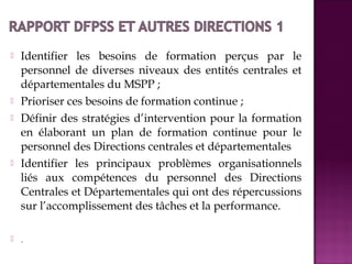  Identifier les besoins de formation perçus par le 
personnel de diverses niveaux des entités centrales et 
départementales du MSPP ; 
 Prioriser ces besoins de formation continue ; 
 Définir des stratégies d’intervention pour la formation 
en élaborant un plan de formation continue pour le 
personnel des Directions centrales et départementales 
 Identifier les principaux problèmes organisationnels 
liés aux compétences du personnel des Directions 
Centrales et Départementales qui ont des répercussions 
sur l’accomplissement des tâches et la performance. 
 . 
 