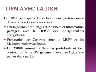 La DRH participe a l’orientation des professionnels 
devant se rendre en Service social. 
Fait la gestion des Congés et Absences et Information 
partagée avec la DFPSS des indisponibilités 
enregistrées. 
Préparation de Contrats entre le MSPP et les 
Médecins en Service Social. 
La DFPSS soumet la liste de postulants et tout 
contrat ou lettre d’engagement serait rédigé, signé 
par les deux parties 
 