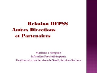 Relation DFPSS 
Autres Directions 
et Partenaires 
Marlaine Thompson 
Infirmière Psychothérapeute 
Gestionnaire des Services de Santé, Services Sociaux 
 