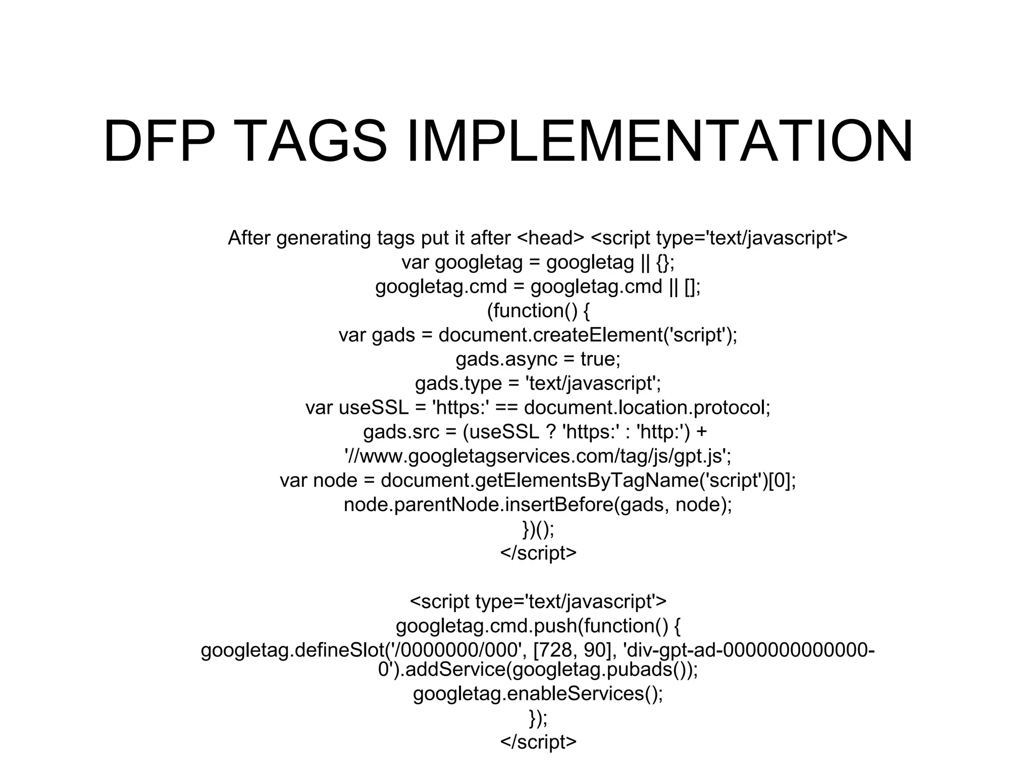 DFP TAGS IMPLEMENTATION
After generating tags put it after <head> <script type='text/javascript'>
var googletag = googletag || {};
googletag.cmd = googletag.cmd || [];
(function() {
var gads = document.createElement('script');
gads.async = true;
gads.type = 'text/javascript';
var useSSL = 'https:' == document.location.protocol;
gads.src = (useSSL ? 'https:' : 'http:') +
'//www.googletagservices.com/tag/js/gpt.js';
var node = document.getElementsByTagName('script')[0];
node.parentNode.insertBefore(gads, node);
})();
</script>
<script type='text/javascript'>
googletag.cmd.push(function() {
googletag.defineSlot('/0000000/000', [728, 90], 'div-gpt-ad-0000000000000-
0').addService(googletag.pubads());
googletag.enableServices();
});
</script>
 