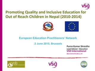 Promoting Quality and Inclusive Education for
Out of Reach Children in Nepal (2010-2014)
Purna Kumar Shrestha
Lead Adviser- Education
VSO International
@purnashrestha @vso_intl
European Education Practitioners’ Network
2 June 2015, Brussels
 