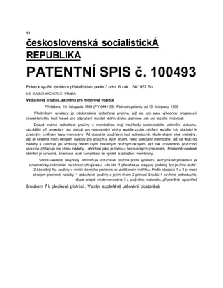 10
československá socialistickÁ
REPUBLIKA
PATENTNÍ SPIS č. 100493
Právo k využití vynálezu přísluší státu podle 3 odst. 6 zák. . 34/1957 Sb.
Inž. JULIUS MACKERLE, PRAHA
Vzduchová pružina, zejména pro motorová vozidla
Přihlášeno 10. listopadu 1959 (PV 6441-59) Platnost patentu od 10. listopadu 1959
Předmětem vynálezu je zdokonalená vzduchová pružina, jež se pro svou výhodnou progresivní
charakteristiku hodí hlavně pro odpružení vozidel všeho druhu, zejména pak pro vozidla motorová.
Dosud známé vzduchové pružiny s membránou mají nevýhodu nedokonalého utěsnění vzduchu,
obzvláště při provedení bez ústrojí pro nastavování výšky vozidla podle zatížení vozidla, kdy dochází k
značným změnám tvaru membrány. Až dosud je používáno buď jednoduché, všude stejně silné mebrány,
jež je sevřena mezi okrajem nádoby pro vzduch a jejím víkem, nebo speciální membrány, jež se vloží do
nádoby a utěsňuje její vzdušný obsah svým zesíleným pružným okrajem, jejž tlak uzavřeného, pružícího
vzduchu přitlačuje na stěnu nádoby,. obdobně jako je tomu u bezdušových pneumatik. Posledně uvedené
těsnění je výhodné, znamená však komplikaci ve výrobě a zdražení membrány.
Shora uvedené nevýhody odstraňuje vzduchová pružina podle vynálezu, jejíž příklad provedení je
schematicky znázorněn na obrazcích výkresu, kde obr. 1 představuje nárysný podélný řez pružiny a obr.
2 částečný řez pružiny v místě těsnicího prstence ve zvětšeném měřítku. Podle obrazců 1 a 2 je mezi
okrajem plechové nádoby 1 vzduchové pružiny a jejím víkem 2 pomocí šroubů 4 sevřena jednoduchá,
všude stejně silná membrána 3 z pružného materiálu, připevněná uprostřed
šroubem 7 k plechové pístnici . Vlastní spolehlivé utěsnění obstarává
 