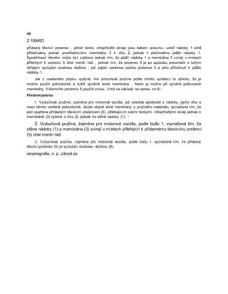 40
2 100493
přídavný těsnicí prstenec , jehož tenké, chlopňovité okraje jsou tlakem vzduchu- uvnitř nádoby 1 silně
přitlačovány jednak prostřednictvím membrány 3 k víku 2, jednak k plechovému plášti nádoby 1.
Spolehlivost těsnění může být zvýšena jednak tím, že plášť nádoby 1 a membrána 3 svírají v místech
přilehlých k prstenci 5 úhel menší než , jednak tím, že prstenec 5 je po způsobu pneumatik s tuhým
okřajem vyztužen ocelovou vložkou , jež zajistí správnou polohu prstence 5 a jeho přitisknutí k plášti
nádoby 1.
Jak z uvedeného popisu vyplývá, má vzduchová pružina podle tohoto vynálezu tu výhodu, že je
možno použít jednoduché a tudíž výrobně levné membrány . Navíc je možno při výměně poškozené
membrány 3 těsnicího prstence 5 použíti znovu, čímž se náklady na opravu sníží.
Předmět patentu
1. Vzduchová pružina, zejména pro motorová vozidla, jež sestává vpodstatě z nádoby, jejího víka a
mezi těmito sevřené jednoduché, všude stejně silné membrány z pružného materiálu, vyznačená tím, že
jest opatřena přídavným těsnicím prstencem (5), přiléhajícím svými tenkými, chlopňovitými okraji jednak k
membráně (3) opřené o víko (2, jednak ke stěně nádoby (1). -
2. Vzduchová pružina, żejména pro motorová vozidla, podle bođu 1, vyznačená tím, že
stěna nádoby (1) a membrána (3) svírají v místech přilehlých k přídavnému těsnicímu prstenci
(5) úhel menší než .
3. Vzduchová pružina, zejména přo motorová vozidla, podle bodu 1, vyznačená tím, že přídavný
těsnicí prstenec (5) je vyztužen ocelovou vložkou (8).
severografia, n. p, závod os
 