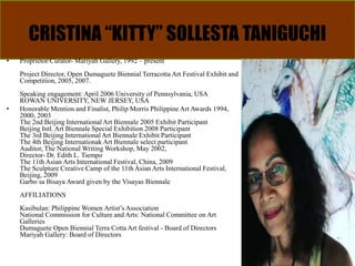 CRISTINA “KITTY” SOLLESTA TANIGUCHI
• Proprietor/Curator- Mariyah Gallery, 1992 – present
Project Director, Open Dumaguete Biennial Terracotta Art Festival Exhibit and
Competition, 2005, 2007.
Speaking engagement: April 2006 University of Pennsylvania, USA
ROWAN UNIVERSITY, NEW JERSEY, USA
• Honorable Mention and Finalist, Philip Morris Philippine Art Awards 1994,
2000, 2003
The 2nd Beijing International Art Biennale 2005 Exhibit Participant
Beijing Intl. Art Biennale Special Exhibition 2008 Participant
The 3rd Beijing International Art Biennale Exhibit Participant
The 4th Beijing Internationak Art Biennale select participant
Auditor, The National Writing Workshop, May 2002,
Director- Dr. Edith L. Tiempo
The 11th Asian Arts International Festival, China, 2009
The Sculpture Creative Camp of the 11th Asian Arts International Festival,
Beijing, 2009
Garbo sa Bisaya Award given by the Visayas Biennale
AFFILIATIONS
Kasibulan: Philippine Women Artist’s Association
National Commission for Culture and Arts: National Committee on Art
Galleries
Dumaguete Open Biennial Terra Cotta Art festival - Board of Directors
Mariyah Gallery: Board of Directors
 