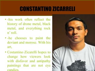 CONSTANTINO ZICARRELI
• -his work often reflect the
history of drone metal, black
metal, and everything rock
n’ roll.
• -he chooses to paint the
deviant and morose. With his
art,
• Costantino Zicarelli hopes to
change how viewers look
with disfavor and antipathy
paintings that are not eye
candies.
 