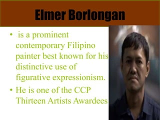 Elmer Borlongan
• is a prominent
contemporary Filipino
painter best known for his
distinctive use of
figurative expressionism.
• He is one of the CCP
Thirteen Artists Awardees
 