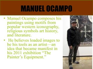 MANUEL OCAMPO
• Manuel Ocampo composes his
paintings using motifs from
popular western iconography,
religious symbols art history,
and literature.
• He believes loaded images to
be his tools as an artist—an
idea that became manifest in
his 2011 exhibition “The
Painter’s Equipment.”
 