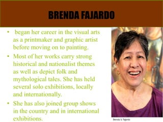 BRENDA FAJARDO
• began her career in the visual arts
as a printmaker and graphic artist
before moving on to painting.
• Most of her works carry strong
historical and nationalist themes
as well as depict folk and
mythological tales. She has held
several solo exhibitions, locally
and internationally.
• She has also joined group shows
in the country and in international
exhibitions.
 