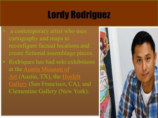 Lordy Rodriguez
• a contemporary artist who uses
cartography and maps to
reconfigure factual locations and
create fictional assemblage pieces.
• Rodriquez has had solo exhibitions
at the Austin Museum of
Art (Austin, TX), the Hosfelt
Gallery (San Francisco, CA), and
Clementine Gallery (New York).
 