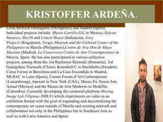 KRISTOFFER ARDEÑA.
• Lives between Dumaguete (Philippines) and Madrid (Spain).
Individual projects include: Museo Carrillo Gil, in Mexico, Selesar
Sunaryo, Mes56 and Cemeti House (Indonesia), Grey
Projects (Singapore), Vargas Museum and the Cultural Center of the
Philippines in Manila (Philippines),Centro de Arte Dos de Mayo
Museum (Madrid), La Conservera Centro de Arte Contemporáneo in
Murcia, Spain. He has also participated in various collective
projects, among them the 3rd Bucharest Biennale (Romania), 3rd
Guangzhou Triennale (China), Konstholl C in Stockholm (Sweden),
Caixa Forum in Barcelona and La Casa Encendida in Madrid,
MUSAC in León (Spain), Casino Forum d’Art Contemporain
(Luxembourg), Apexart in New York (USA), Museo Ex Teresa Arte
Actual (Mexico) and the Museo de Arte Moderno in Medellin
(Colombia). Currently developing the curatorial platform Moving
Image Lab Filipinas (MILF) which experiments on video as an
exhibition format with the goal of expanding and decentralizing the
contemporary art scene outside of Manila and creating network and
collaboration not only in the Philippines but in Southeast Asia as
well as with Latin America and Spain.
 