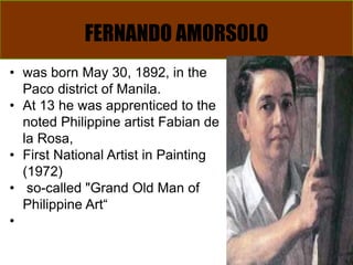 FERNANDO AMORSOLO
• was born May 30, 1892, in the
Paco district of Manila.
• At 13 he was apprenticed to the
noted Philippine artist Fabian de
la Rosa,
• First National Artist in Painting
(1972)
• so-called "Grand Old Man of
Philippine Art“
•
 