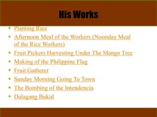 His Works
 Planting Rice
 Afternoon Meal of the Workers (Noonday Meal
of the Rice Workers)
 Fruit Pickers Harvesting Under The Mango Tree
 Making of the Philippine Flag
 Fruit Gatherer
 Sunday Morning Going To Town
 The Bombing of the Intendencia
 Dalagang Bukid
 