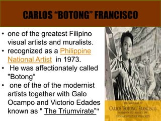 CARLOS “BOTONG” FRANCISCO
• one of the greatest Filipino
visual artists and muralists.
• recognized as a Philippine
National Artist in 1973.
• He was affectionately called
"Botong“
• one of the of the modernist
artists together with Galo
Ocampo and Victorio Edades
known as " The Triumvirate”"
 