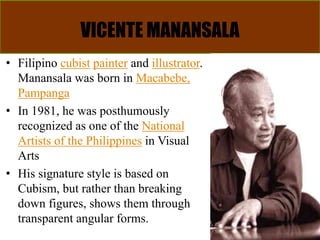 VICENTE MANANSALA
• Filipino cubist painter and illustrator.
Manansala was born in Macabebe,
Pampanga
• In 1981, he was posthumously
recognized as one of the National
Artists of the Philippines in Visual
Arts
• His signature style is based on
Cubism, but rather than breaking
down figures, shows them through
transparent angular forms.
 