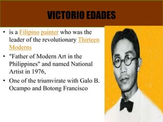 VICTORIO EDADES
• is a Filipino painter who was the
leader of the revolutionary Thirteen
Moderns
• "Father of Modern Art in the
Philippines" and named National
Artist in 1976,
• One of the triumvirate with Galo B.
Ocampo and Botong Francisco
 